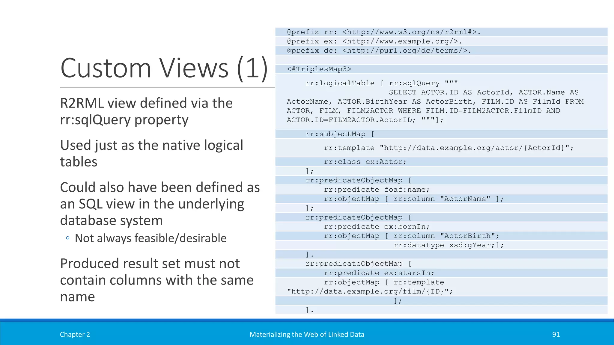 Custom Views (1)
R2RML view defined via the
rr:sqlQuery property
Used just as the native logical
tables
Could also have been defined as
an SQL view in the underlying
database system
◦ Not always feasible/desirable
Produced result set must not
contain columns with the same
name
Chapter 2 Materializing the Web of Linked Data 91
@prefix rr: <http://www.w3.org/ns/r2rml#>.
@prefix ex: <http://www.example.org/>.
@prefix dc: <http://purl.org/dc/terms/>.
<#TriplesMap3>
rr:logicalTable [ rr:sqlQuery """
SELECT ACTOR.ID AS ActorId, ACTOR.Name AS
ActorName, ACTOR.BirthYear AS ActorBirth, FILM.ID AS FilmId FROM
ACTOR, FILM, FILM2ACTOR WHERE FILM.ID=FILM2ACTOR.FilmID AND
ACTOR.ID=FILM2ACTOR.ActorID; """];
rr:subjectMap [
rr:template "http://data.example.org/actor/{ActorId}";
rr:class ex:Actor;
];
rr:predicateObjectMap [
rr:predicate foaf:name;
rr:objectMap [ rr:column "ActorName" ];
];
rr:predicateObjectMap [
rr:predicate ex:bornIn;
rr:objectMap [ rr:column "ActorBirth";
rr:datatype xsd:gYear;];
].
rr:predicateObjectMap [
rr:predicate ex:starsIn;
rr:objectMap [ rr:template
"http://data.example.org/film/{ID}";
];
].
 