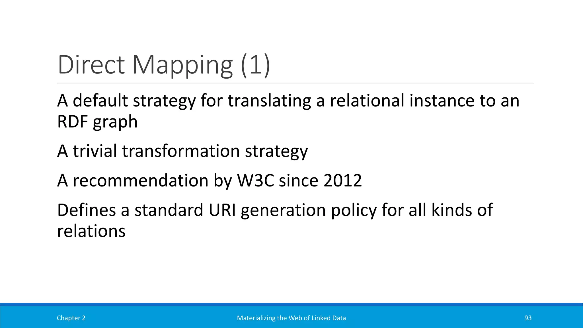 Direct Mapping (1)
Chapter 2 Materializing the Web of Linked Data 93
A default strategy for translating a relational instance to an
RDF graph
A trivial transformation strategy
A recommendation by W3C since 2012
Defines a standard URI generation policy for all kinds of
relations
 
