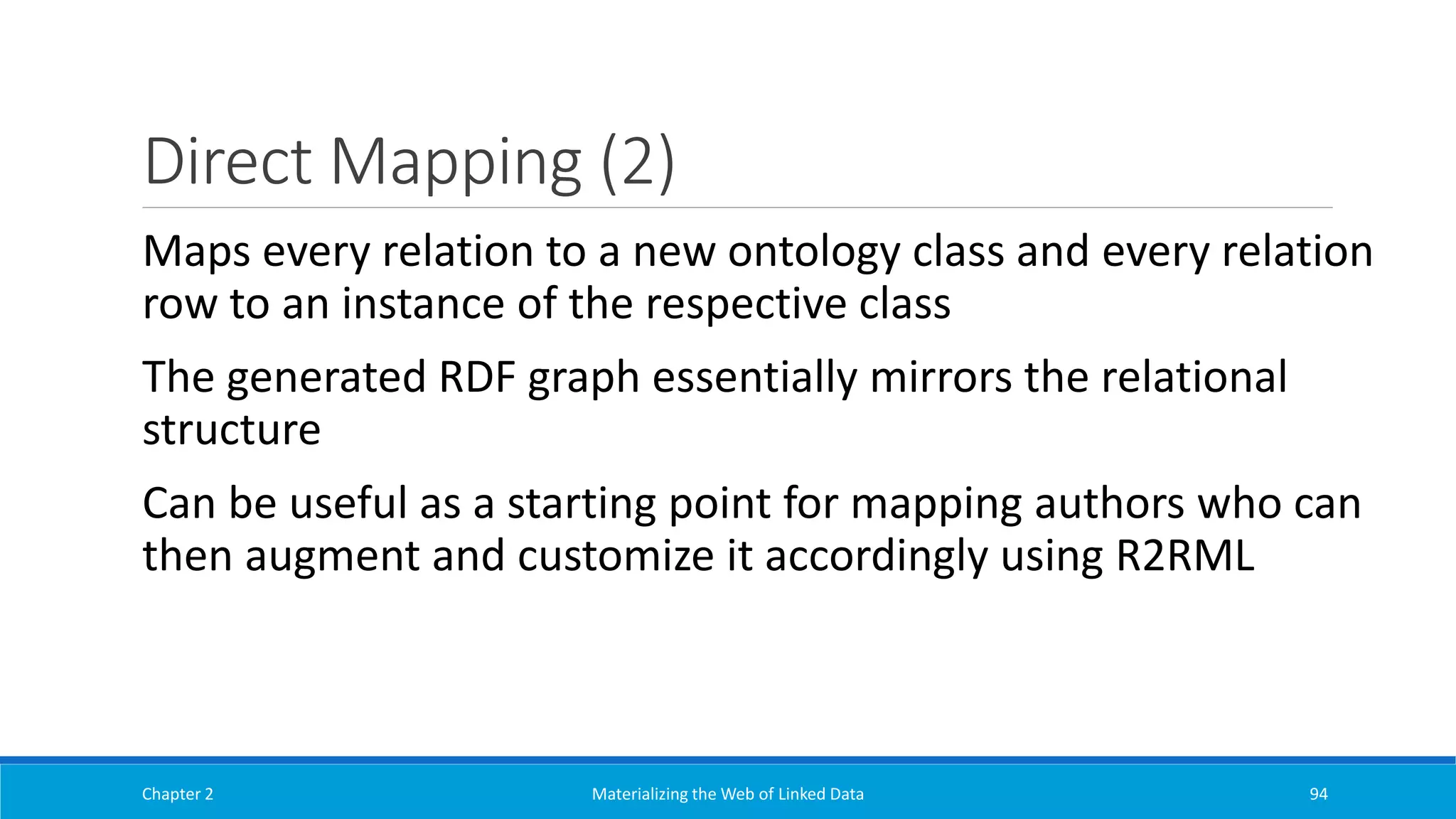 Direct Mapping (2)
Chapter 2 Materializing the Web of Linked Data 94
Maps every relation to a new ontology class and every relation
row to an instance of the respective class
The generated RDF graph essentially mirrors the relational
structure
Can be useful as a starting point for mapping authors who can
then augment and customize it accordingly using R2RML
 