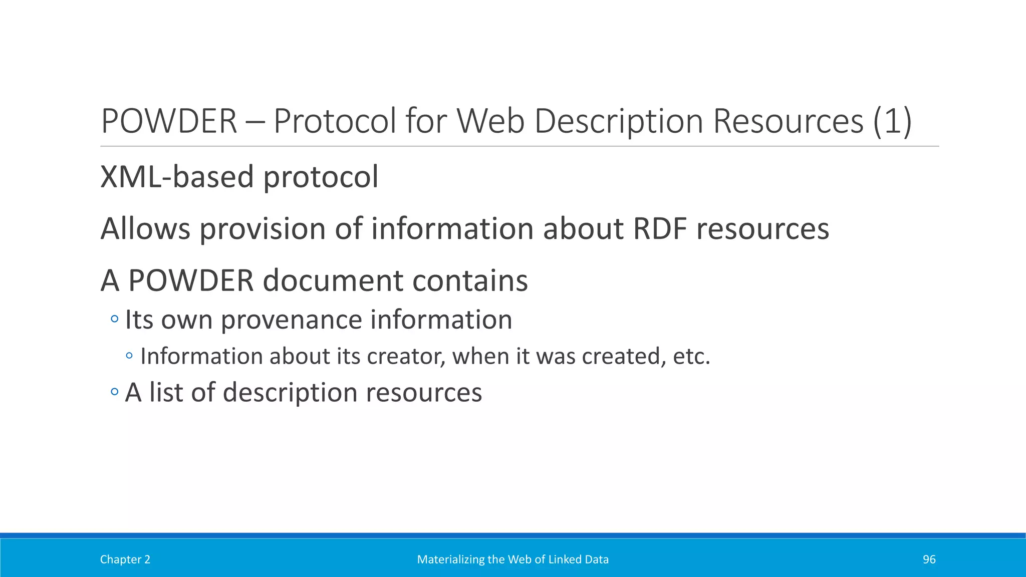 POWDER – Protocol for Web Description Resources (1)
XML-based protocol
Allows provision of information about RDF resources
A POWDER document contains
◦ Its own provenance information
◦ Information about its creator, when it was created, etc.
◦ A list of description resources
Chapter 2 Materializing the Web of Linked Data 96
 
