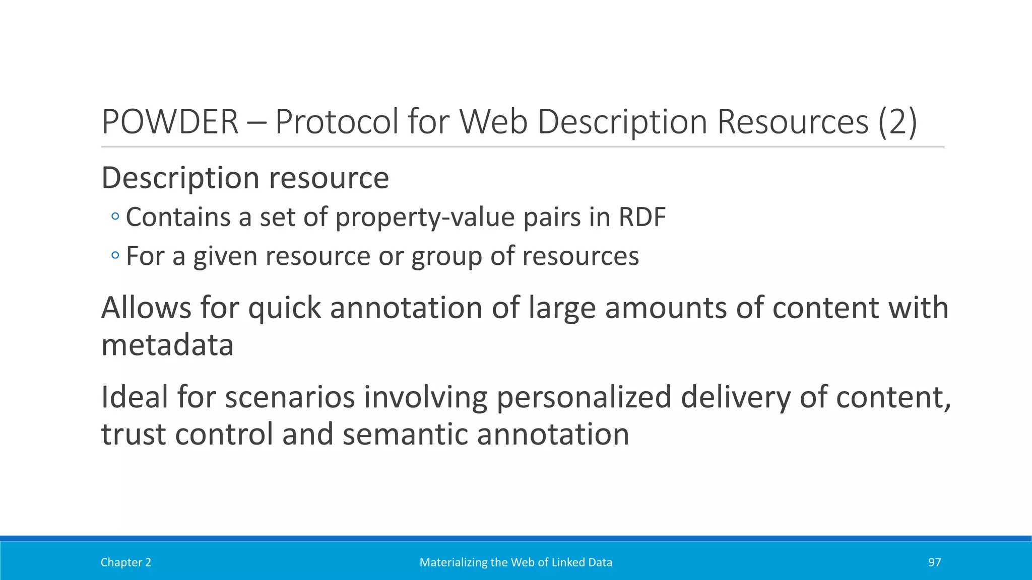 POWDER – Protocol for Web Description Resources (2)
Description resource
◦ Contains a set of property-value pairs in RDF
◦ For a given resource or group of resources
Allows for quick annotation of large amounts of content with
metadata
Ideal for scenarios involving personalized delivery of content,
trust control and semantic annotation
Chapter 2 Materializing the Web of Linked Data 97
 