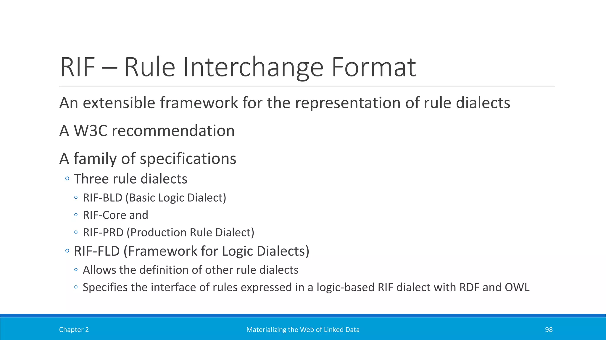 RIF – Rule Interchange Format
An extensible framework for the representation of rule dialects
A W3C recommendation
A family of specifications
◦ Three rule dialects
◦ RIF-BLD (Basic Logic Dialect)
◦ RIF-Core and
◦ RIF-PRD (Production Rule Dialect)
◦ RIF-FLD (Framework for Logic Dialects)
◦ Allows the definition of other rule dialects
◦ Specifies the interface of rules expressed in a logic-based RIF dialect with RDF and OWL
Chapter 2 Materializing the Web of Linked Data 98
 