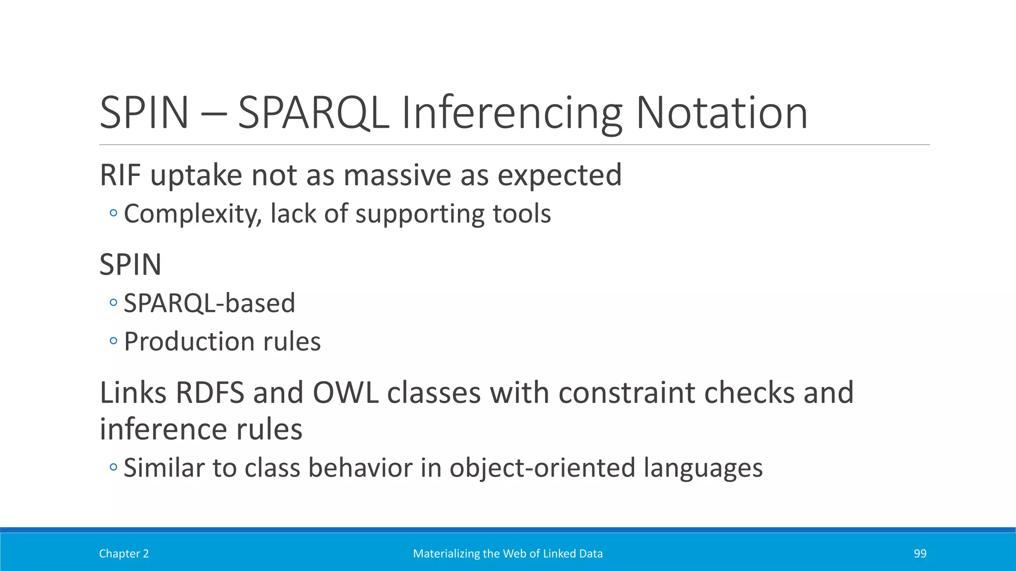SPIN – SPARQL Inferencing Notation
RIF uptake not as massive as expected
◦ Complexity, lack of supporting tools
SPIN
◦ SPARQL-based
◦ Production rules
Links RDFS and OWL classes with constraint checks and
inference rules
◦ Similar to class behavior in object-oriented languages
Chapter 2 Materializing the Web of Linked Data 99
 