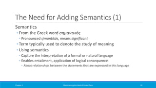 The Need for Adding Semantics (1)
Semantics
◦ From the Greek word σημαντικός
◦ Pronounced si̱mantikós, means significant
◦ Term typically used to denote the study of meaning
◦ Using semantics
◦ Capture the interpretation of a formal or natural language
◦ Enables entailment, application of logical consequence
◦ About relationships between the statements that are expressed in this language
Chapter 1 Materializing the Web of Linked Data 10
 