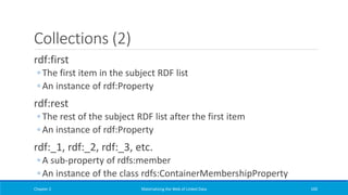Collections (2)
rdf:first
◦ The first item in the subject RDF list
◦ An instance of rdf:Property
rdf:rest
◦ The rest of the subject RDF list after the first item
◦ An instance of rdf:Property
rdf:_1, rdf:_2, rdf:_3, etc.
◦ A sub-property of rdfs:member
◦ An instance of the class rdfs:ContainerMembershipProperty
Chapter 2 Materializing the Web of Linked Data 100
 