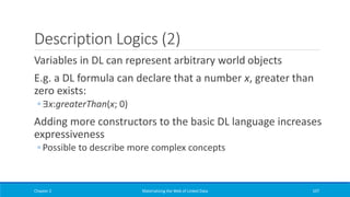 Description Logics (2)
Variables in DL can represent arbitrary world objects
E.g. a DL formula can declare that a number x, greater than
zero exists:
◦ ∃x:greaterThan(x; 0)
Adding more constructors to the basic DL language increases
expressiveness
◦ Possible to describe more complex concepts
Chapter 2 Materializing the Web of Linked Data 107
 