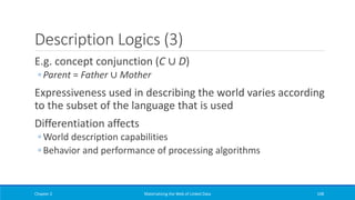 Description Logics (3)
E.g. concept conjunction (C ∪ D)
◦ Parent = Father ∪ Mother
Expressiveness used in describing the world varies according
to the subset of the language that is used
Differentiation affects
◦ World description capabilities
◦ Behavior and performance of processing algorithms
Chapter 2 Materializing the Web of Linked Data 108
 