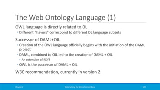 The Web Ontology Language (1)
OWL language is directly related to DL
◦ Different “flavors” correspond to different DL language subsets
Successor of DAML+OIL
◦ Creation of the OWL language officially begins with the initiation of the DAML
project
◦ DAML, combined to OIL led to the creation of DAML + OIL
◦ An extension of RDFS
◦ OWL is the successor of DAML + OIL
W3C recommendation, currently in version 2
Chapter 2 Materializing the Web of Linked Data 109
 