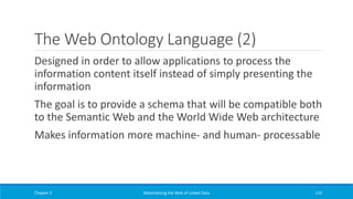 The Web Ontology Language (2)
Designed in order to allow applications to process the
information content itself instead of simply presenting the
information
The goal is to provide a schema that will be compatible both
to the Semantic Web and the World Wide Web architecture
Makes information more machine- and human- processable
Chapter 2 Materializing the Web of Linked Data 110
 