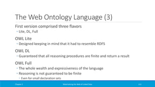 The Web Ontology Language (3)
First version comprised three flavors
◦ Lite, DL, Full
OWL Lite
◦ Designed keeping in mind that it had to resemble RDFS
OWL DL
◦ Guaranteed that all reasoning procedures are finite and return a result
OWL Full
◦ The whole wealth and expressiveness of the language
◦ Reasoning is not guaranteed to be finite
◦ Even for small declaration sets
Chapter 2 Materializing the Web of Linked Data 111
 