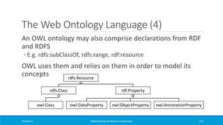 The Web Ontology Language (4)
An OWL ontology may also comprise declarations from RDF
and RDFS
◦ E.g. rdfs:subClassOf, rdfs:range, rdf:resource
OWL uses them and relies on them in order to model its
concepts
Chapter 2 Materializing the Web of Linked Data 112
rdfs:Resource
owl:Class
rdfs:Class rdf:Property
owl:DataProperty owl:ObjectProperty owl:AnnotationProperty
 