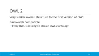 OWL 2
Very similar overall structure to the first version of OWL
Backwards compatible
◦ Every OWL 1 ontology is also an OWL 2 ontology
Chapter 2 Materializing the Web of Linked Data 113
 