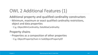 OWL 2 Additional Features (1)
Additional property and qualified cardinality constructors
◦ Minimum, maximum or exact qualified cardinality restrictions,
object and data properties
◦ E.g. ObjectMinCardinality, DataMaxCardinality
Property chains
◦ Properties as a composition of other properties
◦ E.g. ObjectPropertyChain in SubObjectPropertyOf
Chapter 2 Materializing the Web of Linked Data 114
 