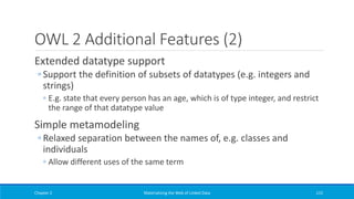 OWL 2 Additional Features (2)
Extended datatype support
◦ Support the definition of subsets of datatypes (e.g. integers and
strings)
◦ E.g. state that every person has an age, which is of type integer, and restrict
the range of that datatype value
Simple metamodeling
◦ Relaxed separation between the names of, e.g. classes and
individuals
◦ Allow different uses of the same term
Chapter 2 Materializing the Web of Linked Data 115
 
