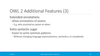 OWL 2 Additional Features (3)
Extended annotations
◦ Allow annotations of axioms
◦ E.g. who asserted an axiom or when
Extra syntactic sugar
◦ Easier to write common patterns
◦ Without changing language expressiveness, semantics, or complexity
Chapter 2 Materializing the Web of Linked Data 116
 
