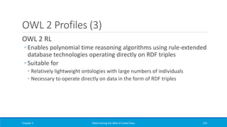 OWL 2 Profiles (3)
OWL 2 RL
◦ Enables polynomial time reasoning algorithms using rule-extended
database technologies operating directly on RDF triples
◦ Suitable for
◦ Relatively lightweight ontologies with large numbers of individuals
◦ Necessary to operate directly on data in the form of RDF triples
Chapter 2 Materializing the Web of Linked Data 119
 