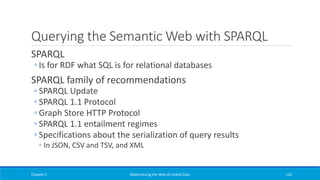Querying the Semantic Web with SPARQL
SPARQL
◦ Is for RDF what SQL is for relational databases
SPARQL family of recommendations
◦ SPARQL Update
◦ SPARQL 1.1 Protocol
◦ Graph Store HTTP Protocol
◦ SPARQL 1.1 entailment regimes
◦ Specifications about the serialization of query results
◦ In JSON, CSV and TSV, and XML
Chapter 2 Materializing the Web of Linked Data 122
 
