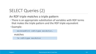 SELECT Queries (2)
An RDF triple matches a triple pattern
◦ There is an appropriate substitution of variables with RDF terms
that makes the triple pattern and the RDF triple equivalent
◦ Example:
matches
Chapter 2 Materializing the Web of Linked Data 124
ex:bradPitt rdf:type ex:Actor.
?x rdf:type ex:Actor
 