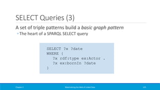 SELECT Queries (3)
A set of triple patterns build a basic graph pattern
◦ The heart of a SPARQL SELECT query
Chapter 2 Materializing the Web of Linked Data 125
SELECT ?x ?date
WHERE {
?x rdf:type ex:Actor .
?x ex:bornIn ?date
}
 