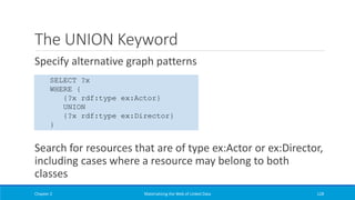 The UNION Keyword
Specify alternative graph patterns
Search for resources that are of type ex:Actor or ex:Director,
including cases where a resource may belong to both
classes
Chapter 2 Materializing the Web of Linked Data 128
SELECT ?x
WHERE {
{?x rdf:type ex:Actor}
UNION
{?x rdf:type ex:Director}
}
 