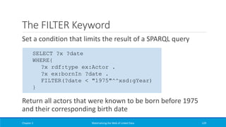The FILTER Keyword
Set a condition that limits the result of a SPARQL query
Return all actors that were known to be born before 1975
and their corresponding birth date
Chapter 2 Materializing the Web of Linked Data 129
SELECT ?x ?date
WHERE{
?x rdf:type ex:Actor .
?x ex:bornIn ?date .
FILTER(?date < "1975"^^xsd:gYear)
}
 