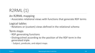 R2RML (1)
An R2RML mapping
◦ Associates relational views with functions that generate RDF terms
Logical tables
◦ Relations or (custom) views defined in the relational schema
Term maps
◦ RDF generating functions
◦ Distinguished according to the position of the RDF term in the
generated triple
◦ Subject, predicate, and object maps
Chapter 2 Materializing the Web of Linked Data 138
 