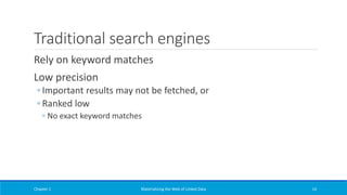 Traditional search engines
Rely on keyword matches
Low precision
◦ Important results may not be fetched, or
◦ Ranked low
◦ No exact keyword matches
Chapter 1 Materializing the Web of Linked Data 14
 
