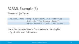 R2RML Example (3)
The result (in Turtle)
Note the reuse of terms from external ontologies
◦ E.g. dc:title from Dublin Core
Chapter 2 Materializing the Web of Linked Data 142
<http://data.example.org/film/1> a ex:Movie;
dc:title "The Hunger Games";
ex:releasedIn "2012"^^xsd:gYear.
 