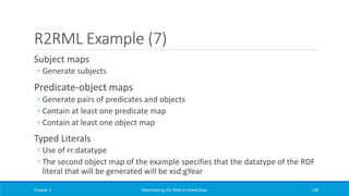 R2RML Example (7)
Subject maps
◦ Generate subjects
Predicate-object maps
◦ Generate pairs of predicates and objects
◦ Contain at least one predicate map
◦ Contain at least one object map
Typed Literals
◦ Use of rr:datatype
◦ The second object map of the example specifies that the datatype of the RDF
literal that will be generated will be xsd:gYear
Chapter 2 Materializing the Web of Linked Data 146
 