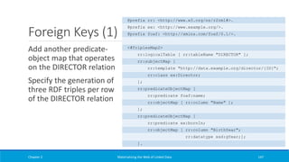 Foreign Keys (1)
Add another predicate-
object map that operates
on the DIRECTOR relation
Specify the generation of
three RDF triples per row
of the DIRECTOR relation
Chapter 2 Materializing the Web of Linked Data 147
@prefix rr: <http://www.w3.org/ns/r2rml#>.
@prefix ex: <http://www.example.org/>.
@prefix foaf: <http://xmlns.com/foaf/0.1/>.
<#TriplesMap2>
rr:logicalTable [ rr:tableName "DIRECTOR" ];
rr:subjectMap [
rr:template "http://data.example.org/director/{ID}";
rr:class ex:Director;
];
rr:predicateObjectMap [
rr:predicate foaf:name;
rr:objectMap [ rr:column "Name" ];
];
rr:predicateObjectMap [
rr:predicate ex:bornIn;
rr:objectMap [ rr:column "BirthYear";
rr:datatype xsd:gYear;];
].
 