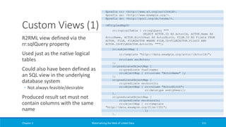 Custom Views (1)
R2RML view defined via the
rr:sqlQuery property
Used just as the native logical
tables
Could also have been defined as
an SQL view in the underlying
database system
◦ Not always feasible/desirable
Produced result set must not
contain columns with the same
name
Chapter 2 Materializing the Web of Linked Data 151
@prefix rr: <http://www.w3.org/ns/r2rml#>.
@prefix ex: <http://www.example.org/>.
@prefix dc: <http://purl.org/dc/terms/>.
<#TriplesMap3>
rr:logicalTable [ rr:sqlQuery """
SELECT ACTOR.ID AS ActorId, ACTOR.Name AS
ActorName, ACTOR.BirthYear AS ActorBirth, FILM.ID AS FilmId FROM
ACTOR, FILM, FILM2ACTOR WHERE FILM.ID=FILM2ACTOR.FilmID AND
ACTOR.ID=FILM2ACTOR.ActorID; """];
rr:subjectMap [
rr:template "http://data.example.org/actor/{ActorId}";
rr:class ex:Actor;
];
rr:predicateObjectMap [
rr:predicate foaf:name;
rr:objectMap [ rr:column "ActorName" ];
];
rr:predicateObjectMap [
rr:predicate ex:bornIn;
rr:objectMap [ rr:column "ActorBirth";
rr:datatype xsd:gYear;];
].
rr:predicateObjectMap [
rr:predicate ex:starsIn;
rr:objectMap [ rr:template
"http://data.example.org/film/{ID}";
];
].
 