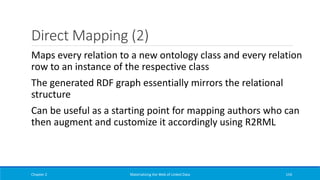 Direct Mapping (2)
Chapter 2 Materializing the Web of Linked Data 154
Maps every relation to a new ontology class and every relation
row to an instance of the respective class
The generated RDF graph essentially mirrors the relational
structure
Can be useful as a starting point for mapping authors who can
then augment and customize it accordingly using R2RML
 