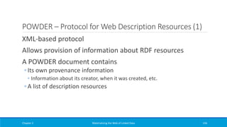 POWDER – Protocol for Web Description Resources (1)
XML-based protocol
Allows provision of information about RDF resources
A POWDER document contains
◦ Its own provenance information
◦ Information about its creator, when it was created, etc.
◦ A list of description resources
Chapter 2 Materializing the Web of Linked Data 156
 