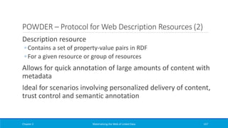 POWDER – Protocol for Web Description Resources (2)
Description resource
◦ Contains a set of property-value pairs in RDF
◦ For a given resource or group of resources
Allows for quick annotation of large amounts of content with
metadata
Ideal for scenarios involving personalized delivery of content,
trust control and semantic annotation
Chapter 2 Materializing the Web of Linked Data 157
 