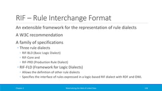 RIF – Rule Interchange Format
An extensible framework for the representation of rule dialects
A W3C recommendation
A family of specifications
◦ Three rule dialects
◦ RIF-BLD (Basic Logic Dialect)
◦ RIF-Core and
◦ RIF-PRD (Production Rule Dialect)
◦ RIF-FLD (Framework for Logic Dialects)
◦ Allows the definition of other rule dialects
◦ Specifies the interface of rules expressed in a logic-based RIF dialect with RDF and OWL
Chapter 2 Materializing the Web of Linked Data 158
 