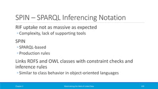 SPIN – SPARQL Inferencing Notation
RIF uptake not as massive as expected
◦ Complexity, lack of supporting tools
SPIN
◦ SPARQL-based
◦ Production rules
Links RDFS and OWL classes with constraint checks and
inference rules
◦ Similar to class behavior in object-oriented languages
Chapter 2 Materializing the Web of Linked Data 159
 