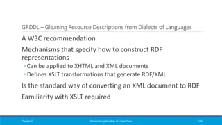 GRDDL – Gleaning Resource Descriptions from Dialects of Languages
A W3C recommendation
Mechanisms that specify how to construct RDF
representations
◦ Can be applied to XHTML and XML documents
◦ Defines XSLT transformations that generate RDF/XML
Is the standard way of converting an XML document to RDF
Familiarity with XSLT required
Chapter 2 Materializing the Web of Linked Data 160
 