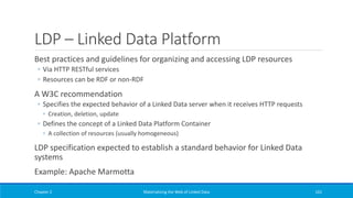 LDP – Linked Data Platform
Best practices and guidelines for organizing and accessing LDP resources
◦ Via HTTP RESTful services
◦ Resources can be RDF or non-RDF
A W3C recommendation
◦ Specifies the expected behavior of a Linked Data server when it receives HTTP requests
◦ Creation, deletion, update
◦ Defines the concept of a Linked Data Platform Container
◦ A collection of resources (usually homogeneous)
LDP specification expected to establish a standard behavior for Linked Data
systems
Example: Apache Marmotta
Chapter 2 Materializing the Web of Linked Data 161
 