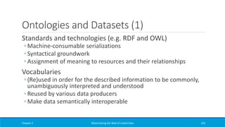 Ontologies and Datasets (1)
Standards and technologies (e.g. RDF and OWL)
◦ Machine-consumable serializations
◦ Syntactical groundwork
◦ Assignment of meaning to resources and their relationships
Vocabularies
◦ (Re)used in order for the described information to be commonly,
unambiguously interpreted and understood
◦ Reused by various data producers
◦ Make data semantically interoperable
Chapter 2 Materializing the Web of Linked Data 163
 