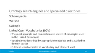 Ontology search engines and specialized directories
Schemapedia
Watson
Swoogle
Linked Open Vocabularies (LOV)
◦ The most accurate and comprehensive source of ontologies used
in the Linked Data cloud
◦ Vocabularies described by appropriate metadata and classified to
domain spaces
◦ Full-text search enabled at vocabulary and element level
Chapter 2 Materializing the Web of Linked Data 165
 