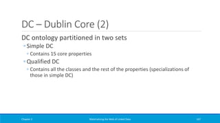 DC – Dublin Core (2)
DC ontology partitioned in two sets
◦ Simple DC
◦ Contains 15 core properties
◦ Qualified DC
◦ Contains all the classes and the rest of the properties (specializations of
those in simple DC)
Chapter 2 Materializing the Web of Linked Data 167
 