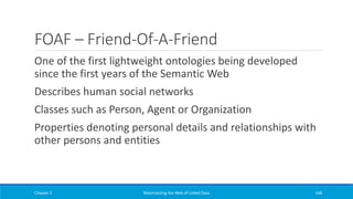 FOAF – Friend-Of-A-Friend
One of the first lightweight ontologies being developed
since the first years of the Semantic Web
Describes human social networks
Classes such as Person, Agent or Organization
Properties denoting personal details and relationships with
other persons and entities
Chapter 2 Materializing the Web of Linked Data 168
 
