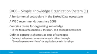 SKOS – Simple Knowledge Organization System (1)
A fundamental vocabulary in the Linked Data ecosystem
A W3C recommendation since 2009
Contains terms for organizing knowledge
◦ In the form of taxonomies, thesauri, and concept hierarchies
Defines concept schemes as sets of concepts
◦ Concept schemes can relate to each other through
“broader/narrower than” or equivalence relationships
Chapter 2 Materializing the Web of Linked Data 169
 