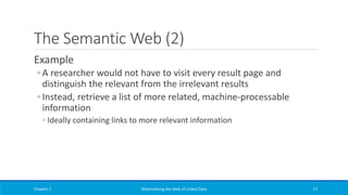 The Semantic Web (2)
Example
◦ A researcher would not have to visit every result page and
distinguish the relevant from the irrelevant results
◦ Instead, retrieve a list of more related, machine-processable
information
◦ Ideally containing links to more relevant information
Chapter 1 Materializing the Web of Linked Data 17
 