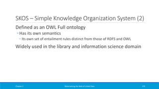 SKOS – Simple Knowledge Organization System (2)
Defined as an OWL Full ontology
◦ Has its own semantics
◦ Its own set of entailment rules distinct from those of RDFS and OWL
Widely used in the library and information science domain
Chapter 2 Materializing the Web of Linked Data 170
 