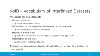VoID – Vocabulary of Interlinked Datasets
Metadata for RDF datasets
◦ General metadata
◦ E.g. Name, description, creator
◦ Information on the ways that this dataset can be accessed
◦ E.g. as a data dump, via a SPARQL endpoint
◦ Structural information
◦ E.g. the set of vocabularies that are used or the pattern of a typical URI
◦ Information on the links
◦ E.g. the number and target datasets
Aid users and machines to decide whether a dataset is suitable for
their needs
Chapter 2 Materializing the Web of Linked Data 171
 