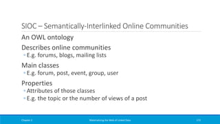 SIOC – Semantically-Interlinked Online Communities
An OWL ontology
Describes online communities
◦ E.g. forums, blogs, mailing lists
Main classes
◦ E.g. forum, post, event, group, user
Properties
◦ Attributes of those classes
◦ E.g. the topic or the number of views of a post
Chapter 2 Materializing the Web of Linked Data 172
 