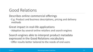 Good Relations
Describes online commercial offerings
◦ E.g. Product and business descriptions, pricing and delivery
methods
Great impact in real-life applications
◦ Adoption by several online retailers and search engines
Search engines able to interpret product metadata
expressed in the Good Relations vocabulary
◦ Offer results better tailored to the needs of end users
Chapter 2 Materializing the Web of Linked Data 173
 