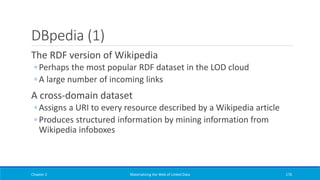 DBpedia (1)
The RDF version of Wikipedia
◦ Perhaps the most popular RDF dataset in the LOD cloud
◦ A large number of incoming links
A cross-domain dataset
◦ Assigns a URI to every resource described by a Wikipedia article
◦ Produces structured information by mining information from
Wikipedia infoboxes
Chapter 2 Materializing the Web of Linked Data 176
 