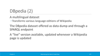 DBpedia (2)
A multilingual dataset
◦ Transforms various language editions of Wikipedia
The DBpedia dataset offered as data dump and through a
SPARQL endpoint
A “live” version available, updated whenever a Wikipedia
page is updated
Chapter 2 Materializing the Web of Linked Data 177
 